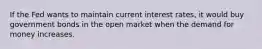 If the Fed wants to maintain current interest rates, it would buy government bonds in the open market when the demand for money increases.