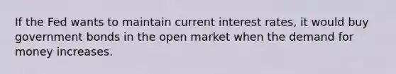 If the Fed wants to maintain current interest rates, it would buy government bonds in the open market when the demand for money increases.