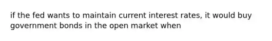 if the fed wants to maintain current interest rates, it would buy government bonds in the open market when