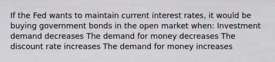 If the Fed wants to maintain current interest rates, it would be buying government bonds in the open market when: Investment demand decreases <a href='https://www.questionai.com/knowledge/klIDlybqd8-the-demand-for-money' class='anchor-knowledge'>the demand for money</a> decreases The discount rate increases The demand for money increases