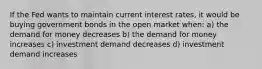 If the Fed wants to maintain current interest rates, it would be buying government bonds in the open market when: a) the demand for money decreases b) the demand for money increases c) investment demand decreases d) investment demand increases