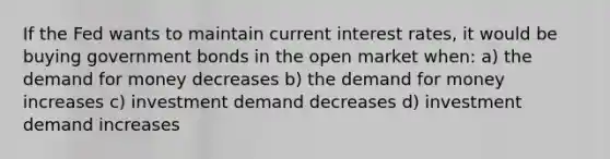 If the Fed wants to maintain current interest rates, it would be buying government bonds in the open market when: a) <a href='https://www.questionai.com/knowledge/klIDlybqd8-the-demand-for-money' class='anchor-knowledge'>the demand for money</a> decreases b) the demand for money increases c) investment demand decreases d) investment demand increases