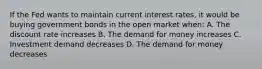 If the Fed wants to maintain current interest rates, it would be buying government bonds in the open market when: A. The discount rate increases B. The demand for money increases C. Investment demand decreases D. The demand for money decreases