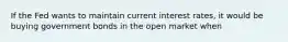 If the Fed wants to maintain current interest rates, it would be buying government bonds in the open market when