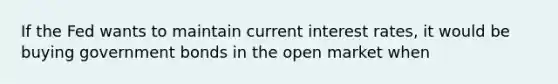 If the Fed wants to maintain current interest rates, it would be buying government bonds in the open market when