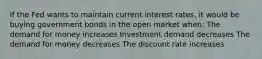 If the Fed wants to maintain current interest rates, it would be buying government bonds in the open market when: The demand for money increases Investment demand decreases The demand for money decreases The discount rate increases