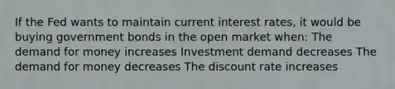 If the Fed wants to maintain current interest rates, it would be buying government bonds in the open market when: <a href='https://www.questionai.com/knowledge/klIDlybqd8-the-demand-for-money' class='anchor-knowledge'>the demand for money</a> increases Investment demand decreases The demand for money decreases The discount rate increases