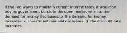 If the Fed wants to maintain current interest rates, it would be buying government bonds in the open market when a. the demand for money decreases. b. the demand for money increases. c. investment demand decreases. d. the discount rate increases.