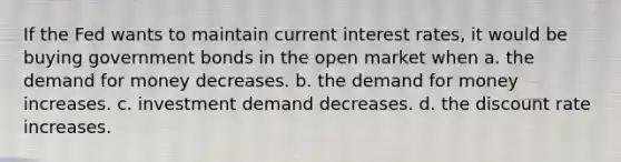 If the Fed wants to maintain current interest rates, it would be buying government bonds in the open market when a. the demand for money decreases. b. the demand for money increases. c. investment demand decreases. d. the discount rate increases.