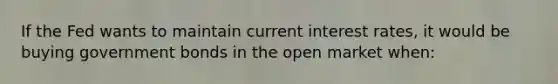 If the Fed wants to maintain current interest rates, it would be buying government bonds in the open market when: