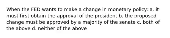 When the FED wants to make a change in monetary policy: a. it must first obtain the approval of the president b. the proposed change must be approved by a majority of the senate c. both of the above d. neither of the above