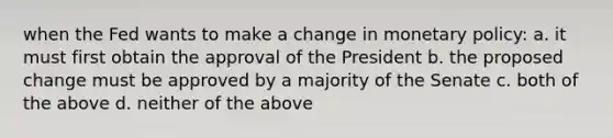 when the Fed wants to make a change in monetary policy: a. it must first obtain the approval of the President b. the proposed change must be approved by a majority of the Senate c. both of the above d. neither of the above