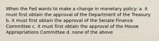 When the Fed wants to make a change in monetary policy: a. it must first obtain the approval of the Department of the Treasury b. it must first obtain the approval of the Senate Finance Committee c. it must first obtain the approval of the House Appropriations Committee d. none of the above