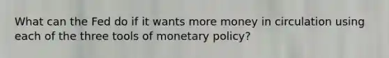 What can the Fed do if it wants more money in circulation using each of the three tools of monetary policy?