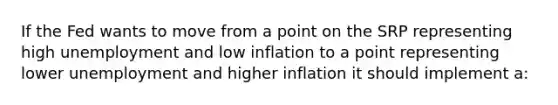 If the Fed wants to move from a point on the SRP representing high unemployment and low inflation to a point representing lower unemployment and higher inflation it should implement a: