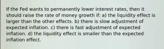 If the Fed wants to permanently lower interest rates, then it should raise the rate of money growth if: a) the liquidity effect is larger than the other effects. b) there is slow adjustment of expected inflation. c) there is fast adjustment of expected inflation. d) the liquidity effect is smaller than the expected inflation effect.