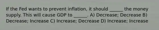 If the Fed wants to prevent inflation, it should ______ the money supply. This will cause GDP to ______. A) Decrease; Decrease B) Decrease; Increase C) Increase; Decrease D) Increase; Increase