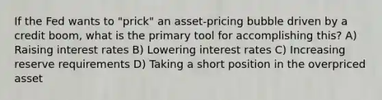 If the Fed wants to "prick" an asset-pricing bubble driven by a credit boom, what is the primary tool for accomplishing this? A) Raising interest rates B) Lowering interest rates C) Increasing reserve requirements D) Taking a short position in the overpriced asset