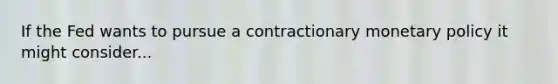 If the Fed wants to pursue a contractionary monetary policy it might consider...