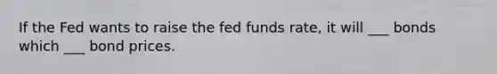 If the Fed wants to raise the fed funds rate, it will ___ bonds which ___ bond prices.