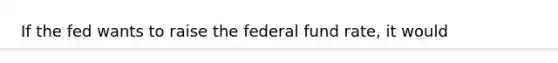 If the fed wants to raise the federal fund rate, it would