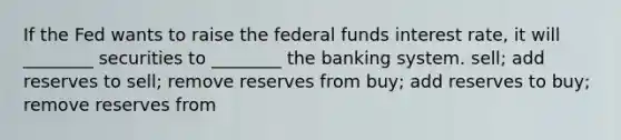 If the Fed wants to raise the federal funds interest rate, it will ________ securities to ________ the banking system. sell; add reserves to sell; remove reserves from buy; add reserves to buy; remove reserves from