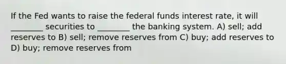 If the Fed wants to raise the federal funds interest rate, it will ________ securities to ________ the banking system. A) sell; add reserves to B) sell; remove reserves from C) buy; add reserves to D) buy; remove reserves from