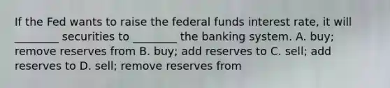 If the Fed wants to raise the federal funds interest​ rate, it will​ ________ securities to​ ________ the banking system. A. ​buy; remove reserves from B. ​buy; add reserves to C. ​sell; add reserves to D. ​sell; remove reserves from