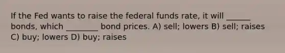 If the Fed wants to raise the federal funds rate, it will ______ bonds, which ________ bond prices. A) sell; lowers B) sell; raises C) buy; lowers D) buy; raises