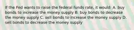 If the Fed wants to raise the federal funds rate, it would: A. buy bonds to increase the money supply B. buy bonds to decrease the money supply C. sell bonds to increase the money supply D. sell bonds to decrease the money supply