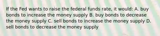 If the Fed wants to raise the federal funds rate, it would: A. buy bonds to increase the money supply B. buy bonds to decrease the money supply C. sell bonds to increase the money supply D. sell bonds to decrease the money supply