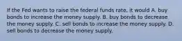 If the Fed wants to raise the federal funds rate, it would A. buy bonds to increase the money supply. B. buy bonds to decrease the money supply. C. sell bonds to increase the money supply. D. sell bonds to decrease the money supply.