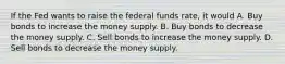 If the Fed wants to raise the federal funds rate, it would A. Buy bonds to increase the money supply. B. Buy bonds to decrease the money supply. C. Sell bonds to increase the money supply. D. Sell bonds to decrease the money supply.