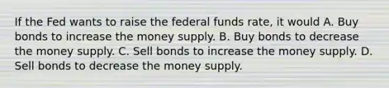 If the Fed wants to raise the federal funds rate, it would A. Buy bonds to increase the money supply. B. Buy bonds to decrease the money supply. C. Sell bonds to increase the money supply. D. Sell bonds to decrease the money supply.