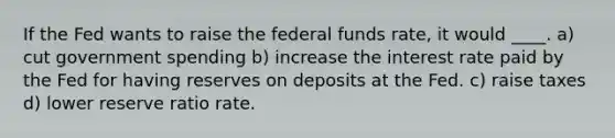 If the Fed wants to raise the federal funds rate, it would ____. a) cut government spending b) increase the interest rate paid by the Fed for having reserves on deposits at the Fed. c) raise taxes d) lower reserve ratio rate.