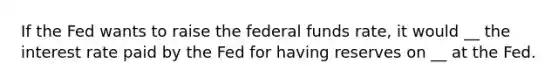 If the Fed wants to raise the federal funds rate, it would __ the interest rate paid by the Fed for having reserves on __ at the Fed.