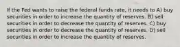 If the Fed wants to raise the federal funds rate, it needs to A) buy securities in order to increase the quantity of reserves. B) sell securities in order to decrease the quantity of reserves. C) buy securities in order to decrease the quantity of reserves. D) sell securities in order to increase the quantity of reserves.