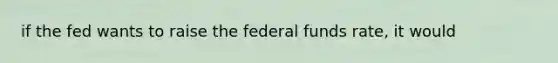 if the fed wants to raise the federal funds rate, it would