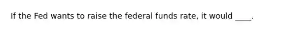 If the Fed wants to raise the federal funds rate, it would ____.