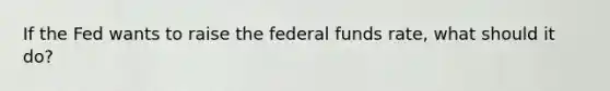 If the Fed wants to raise the federal funds rate, what should it do?