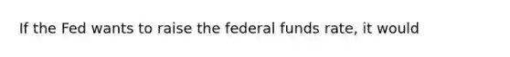 If the Fed wants to raise the federal funds rate, it would