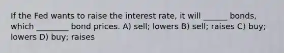 If the Fed wants to raise the interest rate, it will ______ bonds, which ________ bond prices. A) sell; lowers B) sell; raises C) buy; lowers D) buy; raises