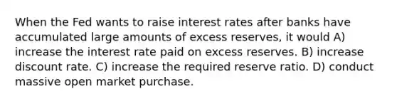 When the Fed wants to raise interest rates after banks have accumulated large amounts of excess reserves, it would A) increase the interest rate paid on excess reserves. B) increase discount rate. C) increase the required reserve ratio. D) conduct massive open market purchase.