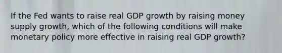 If the Fed wants to raise real GDP growth by raising money supply growth, which of the following conditions will make monetary policy more effective in raising real GDP growth?