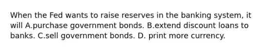 When the Fed wants to raise reserves in the banking​ system, it will A.purchase government bonds. B.extend discount loans to banks. C.sell government bonds. D. print more currency.