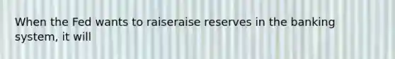 When the Fed wants to raiseraise reserves in the banking​ system, it will