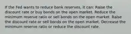 If the Fed wants to reduce bank reserves, it can: Raise the discount rate or buy bonds on the open market. Reduce the minimum reserve ratio or sell bonds on the open market. Raise the discount rate or sell bonds on the open market. Decrease the minimum reserve ratio or reduce the discount rate.