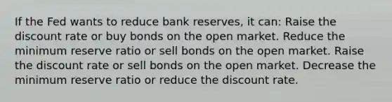 If the Fed wants to reduce bank reserves, it can: Raise the discount rate or buy bonds on the open market. Reduce the minimum reserve ratio or sell bonds on the open market. Raise the discount rate or sell bonds on the open market. Decrease the minimum reserve ratio or reduce the discount rate.