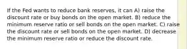 If the Fed wants to reduce bank reserves, it can A) raise the discount rate or buy bonds on the open market. B) reduce the minimum reserve ratio or sell bonds on the open market. C) raise the discount rate or sell bonds on the open market. D) decrease the minimum reserve ratio or reduce the discount rate.