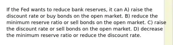 If the Fed wants to reduce bank reserves, it can A) raise the discount rate or buy bonds on the open market. B) reduce the minimum reserve ratio or sell bonds on the open market. C) raise the discount rate or sell bonds on the open market. D) decrease the minimum reserve ratio or reduce the discount rate.